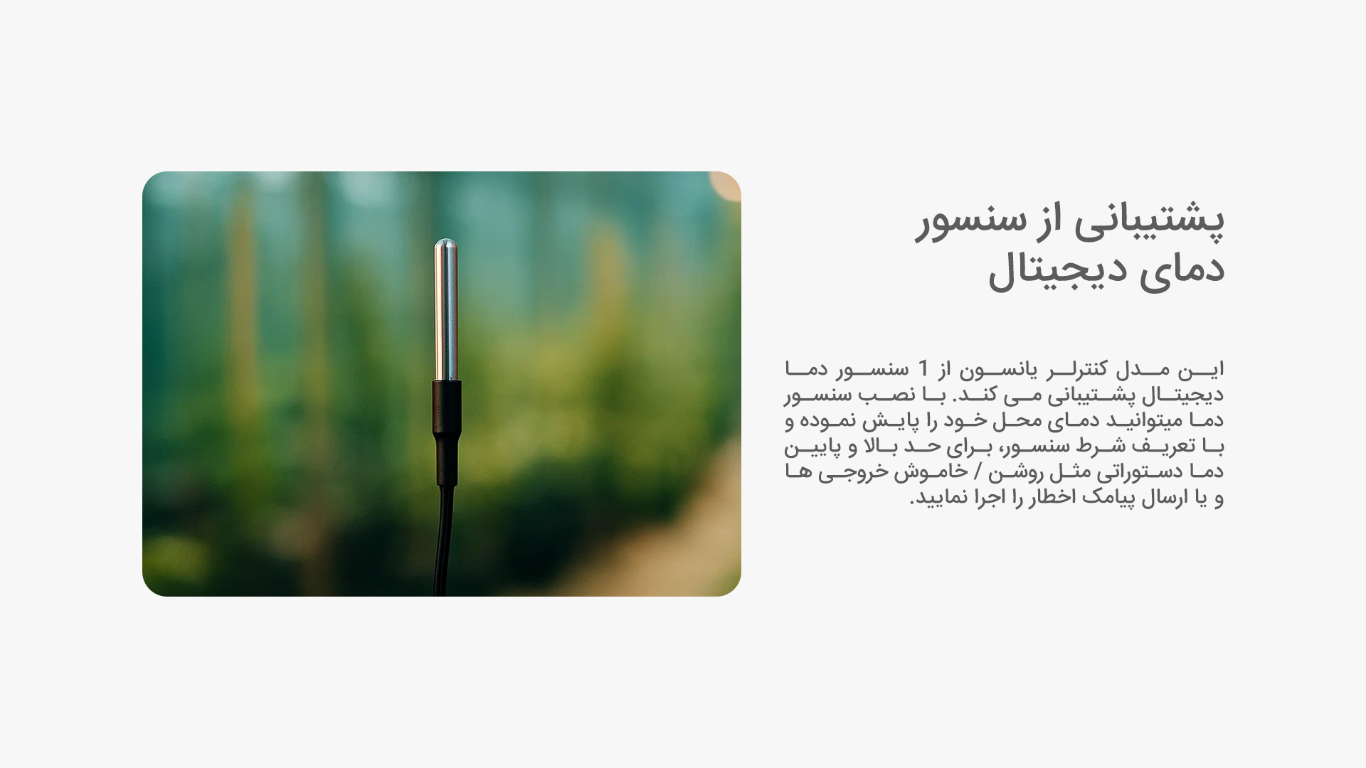 پشتیبانی از سنسور دمای دیجیتال: این مدل کنترلر یانسون از 1 سنسور دما دیجیتال پشتیبانی می کند. با نصب سنسور دما میتوانید دمای محل خود را پایش نموده و با تعریف شرط سنسور، برای حد بالا و پایین دما دستوراتی مثل روشن / خاموش خروجی ها و یا ارسال پیامک اخطار را اجرا نمایید.