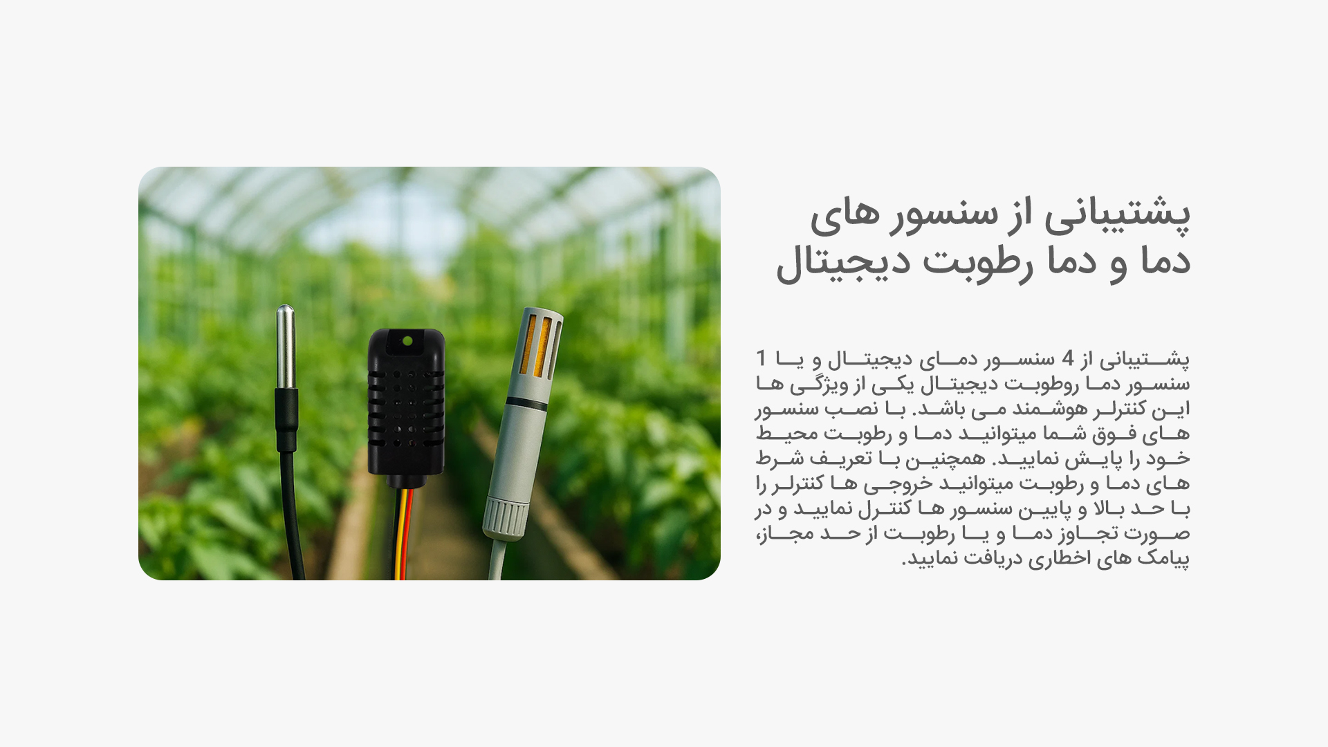 پشتیبانی از سنسور های دما و دما رطوبت دیجیتال: پشتیبانی از 4 سنسور دمای دیجیتال و یا 1 سنسور دما روطوبت دیجیتال یکی از ویژگی ها این کنترلر هوشمند می باشد. با نصب سنسور های فوق شما میتوانید دما و رطوبت محیط خود را پایش نمایید. همچنین با تعریف شرط های دما و رطوبت میتوانید خروجی ها کنترلر را با حد بالا و پایین سنسور ها کنترل نمایید و در صورت تجاوز دما و یا رطوبت از حد مجاز، پیامک های اخطاری دریافت نمایید.