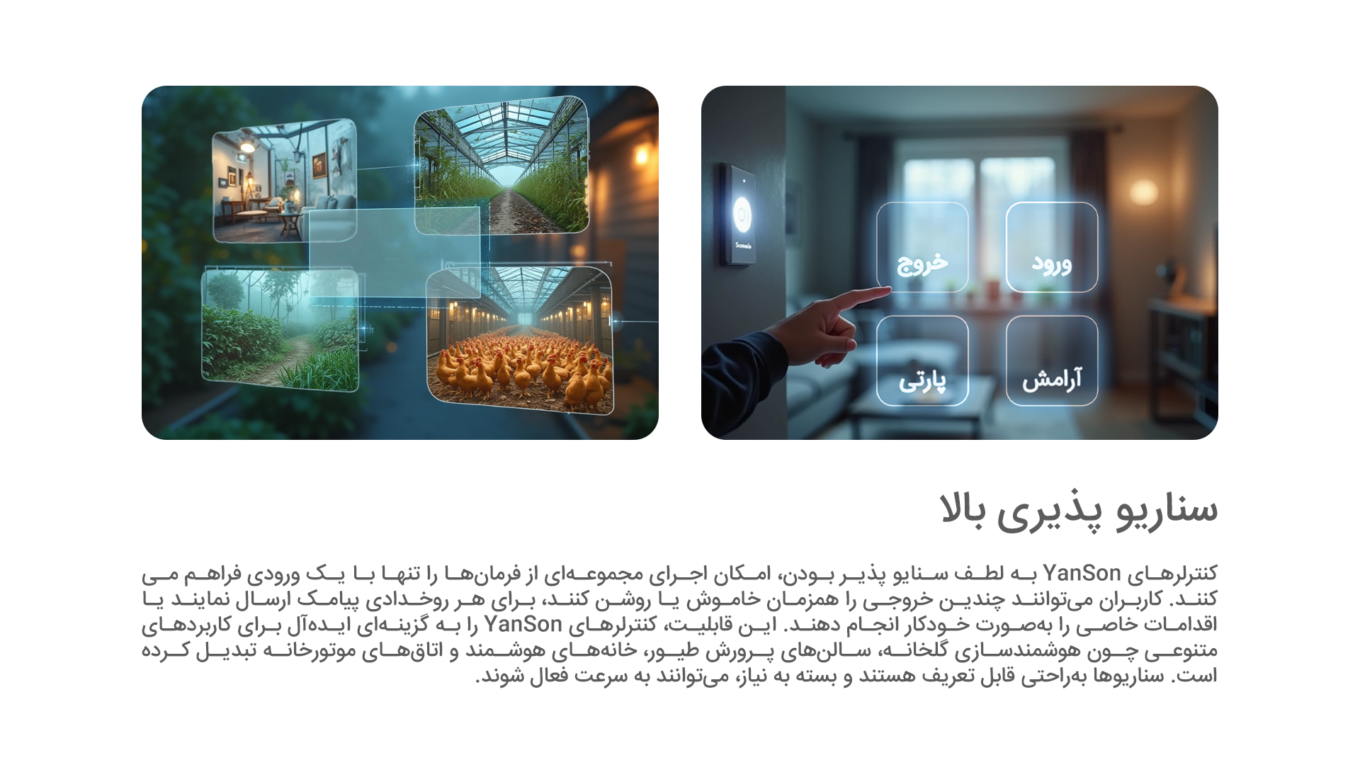 سناریو پذیری بالا: کنترلرهای YanSon به لطف سنایو پذیر بودن، امکان اجرای مجموعه‌ای از فرمان‌ها را تنها با یک ورودی فراهم می‌کنند. کاربران می‌توانند چندین خروجی را همزمان خاموش یا روشن کنند، برای هر روخدادی پیامک ارسال نمایند یا اقدامات خاصی را به‌صورت خودکار انجام دهند. این قابلیت، کنترلرهای YanSon را به گزینه‌ای ایده‌آل برای کاربردهای متنوعی چون هوشمندسازی گلخانه، سالن‌های پرورش طیور، خانه‌های هوشمند و اتاق‌های موتورخانه تبدیل کرده است. سناریوها به‌راحتی قابل تعریف هستند و بسته به نیاز، می‌توانند به سرعت فعال شوند.