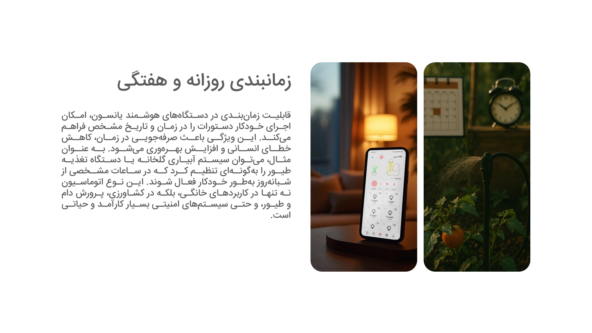 زمانبندی روزانه و هفتگی: قابلیت زمانبندی در دستگاههای هوشمند یانسون، امکان اجرای خودکار دستورات را در زمان و تاریخ مشخص فراهم میکند. این ویژگی باعث صرفهجویی در زمان، کاهش خطای انسانی و افزایش بهرهوری میشود. به عنوان مثال، میتوان سیستم آبیاری گلخانه یا دستگاه تغذیه طیور را بهگونهای تنظیم کرد که در ساعات مشخصی از شبانهروز بهطور خودکار فعال شوند. این نوع اتوماسیون نه تنها در کاربردهای خانگی، بلکه در کشاورزی، پرورش دام و طیور، و حتی سیستمهای امنیتی بسیار کارآمد و حیاتی است.