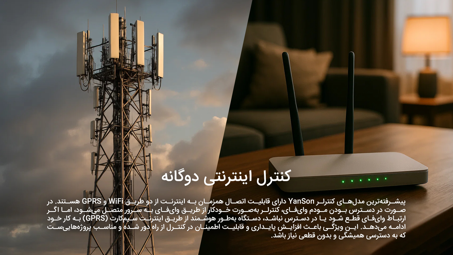 کنترل اینترنتی دوگانه: پیشرفته‌ترین مدل‌های کنترلر YanSon دارای قابلیت اتصال همزمان به اینترنت از دو طریق WiFi و GPRS هستند. در صورت در دسترس بودن مودم وای‌فای، کنترلر به‌صورت خودکار از طریق وای‌فای به سرور متصل می‌شود، اما اگر ارتباط وای‌فای قطع شود یا در دسترس نباشد، دستگاه به‌طور هوشمند از طریق اینترنت سیم‌کارت (GPRS) به کار خود ادامه می‌دهد. این ویژگی باعث افزایش پایداری و قابلیت اطمینان در کنترل از راه دور شده و مناسب پروژه‌هایی‌ست که به دسترسی همیشگی و بدون قطعی نیاز باشد.